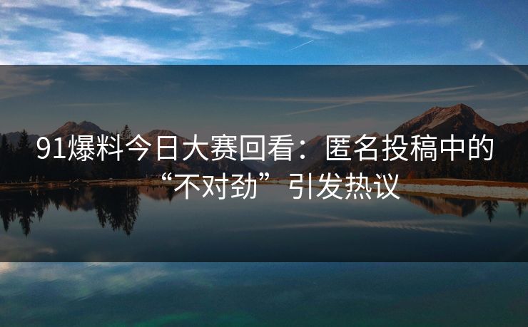 91爆料今日大赛回看：匿名投稿中的“不对劲”引发热议