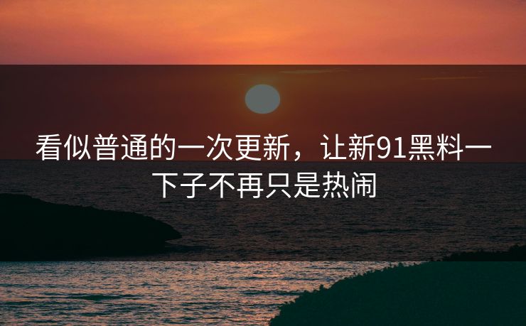 看似普通的一次更新，让新91黑料一下子不再只是热闹