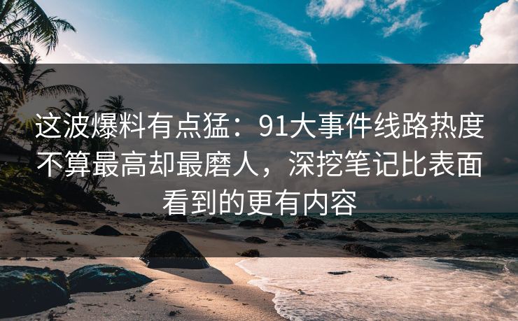 这波爆料有点猛：91大事件线路热度不算最高却最磨人，深挖笔记比表面看到的更有内容