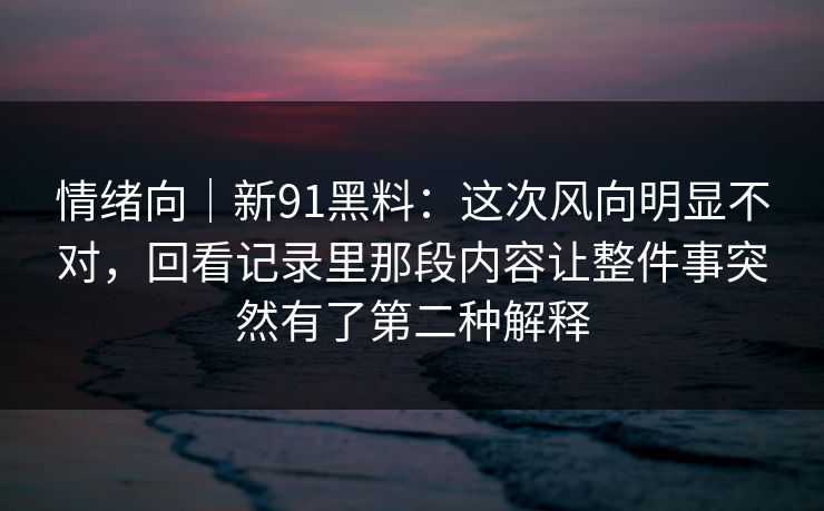 情绪向｜新91黑料：这次风向明显不对，回看记录里那段内容让整件事突然有了第二种解释