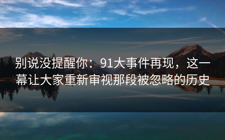 别说没提醒你:91大事件再现,这一幕让大家重新审视那段被忽略的历史