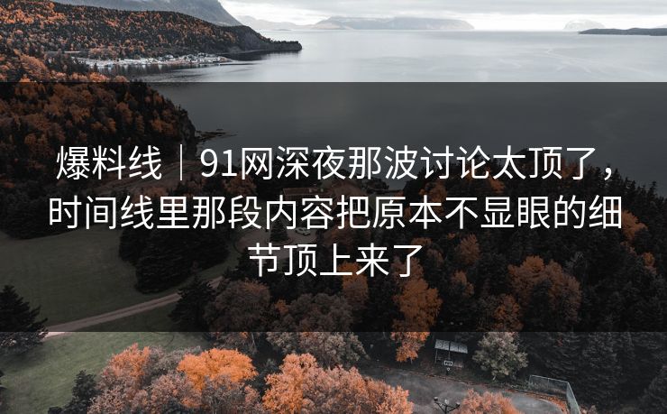 爆料线｜91网深夜那波讨论太顶了，时间线里那段内容把原本不显眼的细节顶上来了