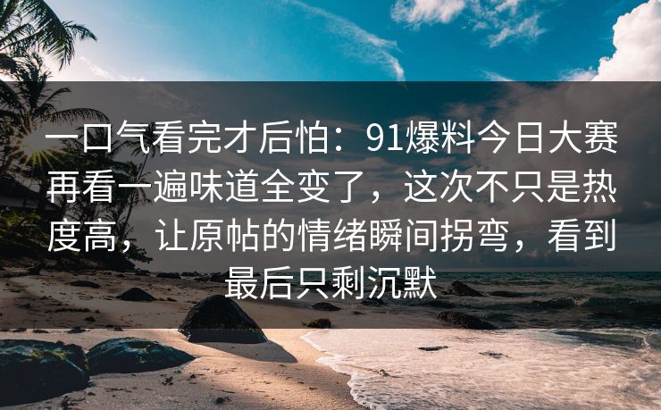 一口气看完才后怕：91爆料今日大赛再看一遍味道全变了，这次不只是热度高，让原帖的情绪瞬间拐弯，看到最后只剩沉默