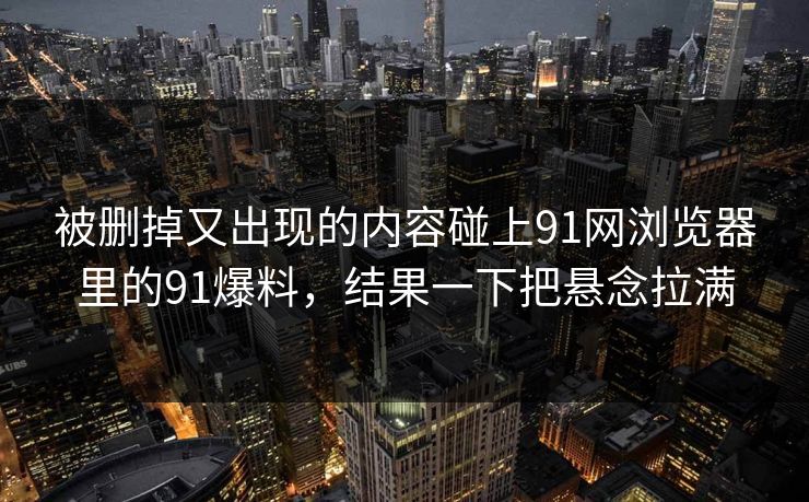 被删掉又出现的内容碰上91网浏览器里的91爆料，结果一下把悬念拉满