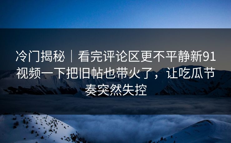 冷门揭秘|看完评论区更不平静新91视频一下把旧帖也带火了,让吃瓜节奏突然失控