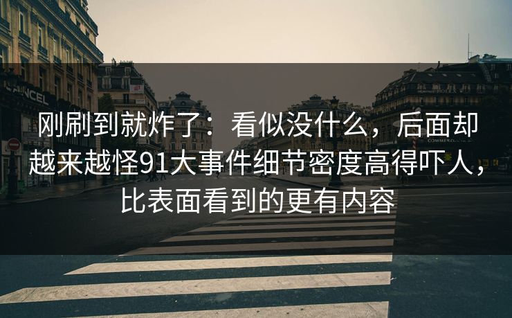 刚刷到就炸了：看似没什么，后面却越来越怪91大事件细节密度高得吓人，比表面看到的更有内容