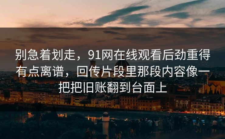 别急着划走,91网在线观看后劲重得有点离谱,回传片段里那段内容像一把把旧账翻到台面上