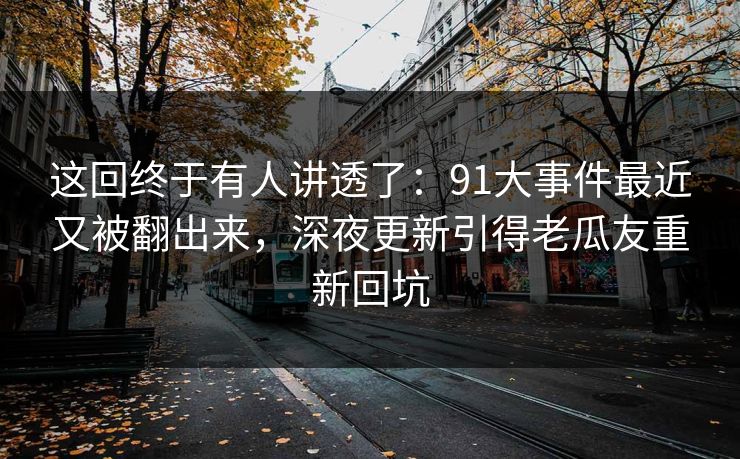 这回终于有人讲透了:91大事件最近又被翻出来,深夜更新引得老瓜友重新回坑