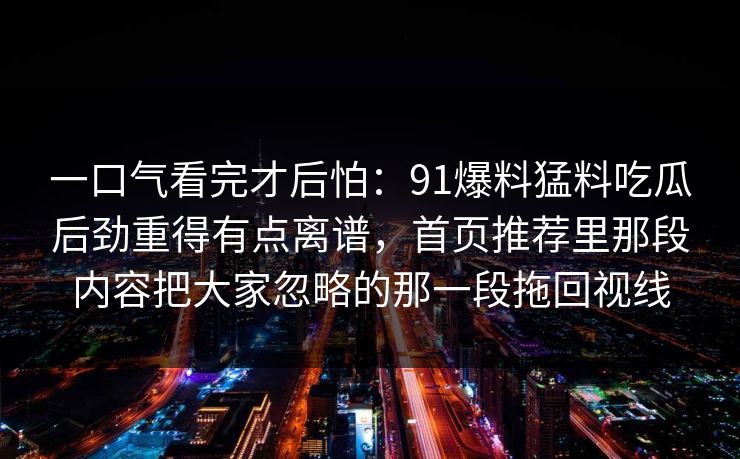 一口气看完才后怕：91爆料猛料吃瓜后劲重得有点离谱，首页推荐里那段内容把大家忽略的那一段拖回视线
