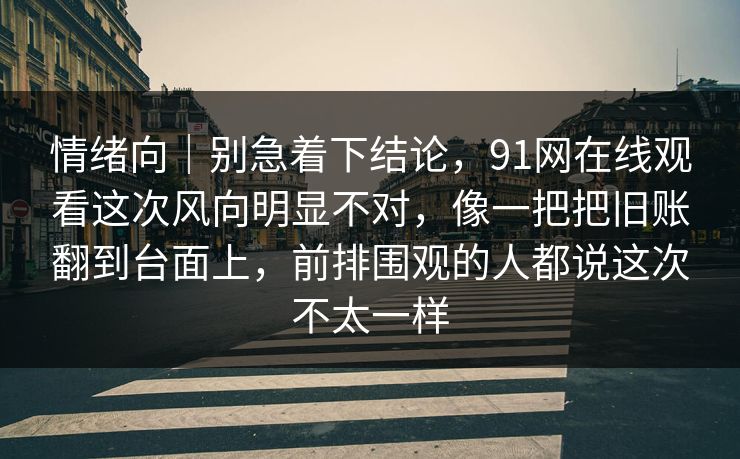 情绪向|别急着下结论,91网在线观看这次风向明显不对,像一把把旧账翻到台面上,前排围观的人都说这次不太一样