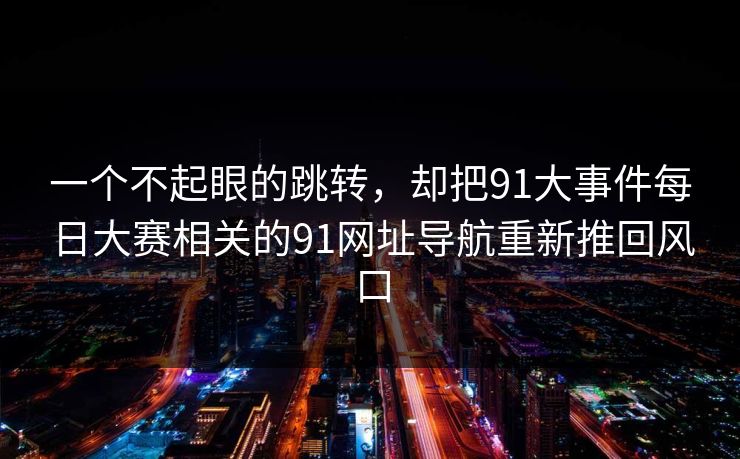一个不起眼的跳转,却把91大事件每日大赛相关的91网址导航重新推回风口