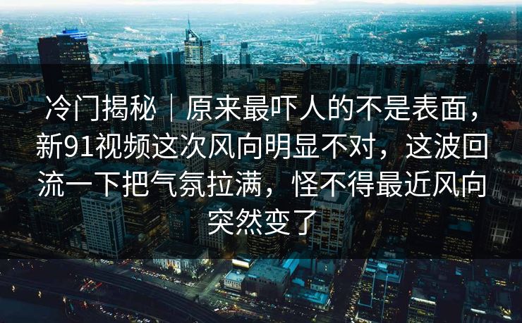 冷门揭秘|原来最吓人的不是表面,新91视频这次风向明显不对,这波回流一下把气氛拉满,怪不得最近风向突然变了