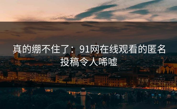 真的绷不住了：91网在线观看的匿名投稿令人唏嘘