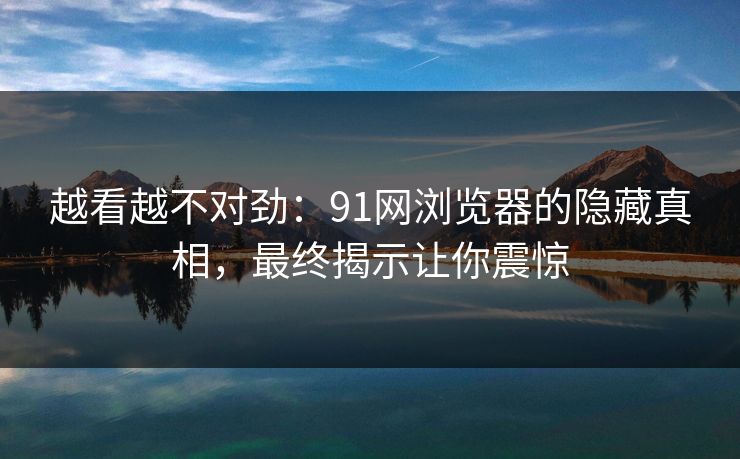 越看越不对劲：91网浏览器的隐藏真相，最终揭示让你震惊