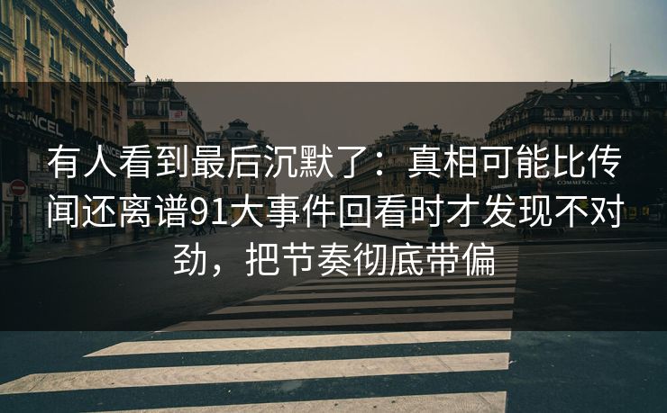 有人看到最后沉默了：真相可能比传闻还离谱91大事件回看时才发现不对劲，把节奏彻底带偏