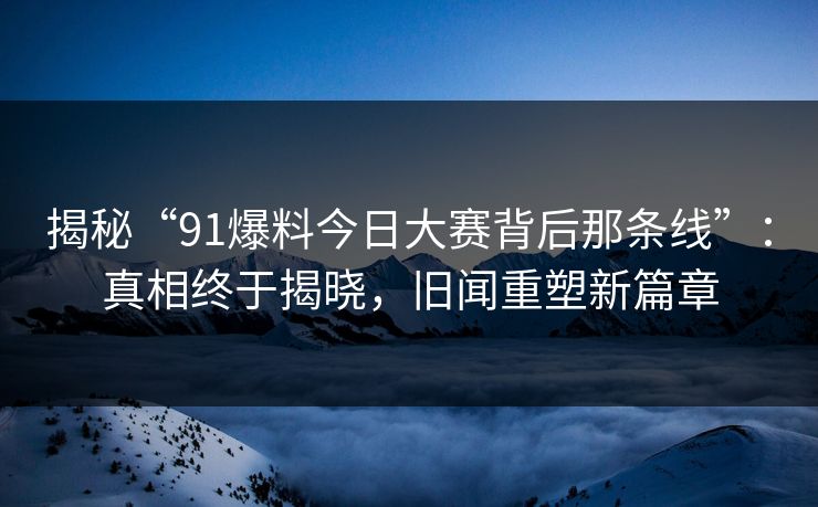 揭秘“91爆料今日大赛背后那条线”:真相终于揭晓,旧闻重塑新篇章