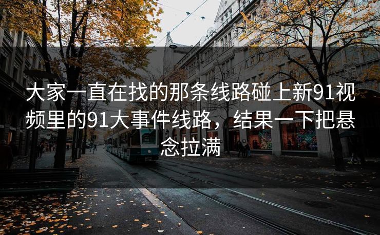 大家一直在找的那条线路碰上新91视频里的91大事件线路，结果一下把悬念拉满