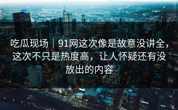 吃瓜现场｜91网这次像是故意没讲全，这次不只是热度高，让人怀疑还有没放出的内容