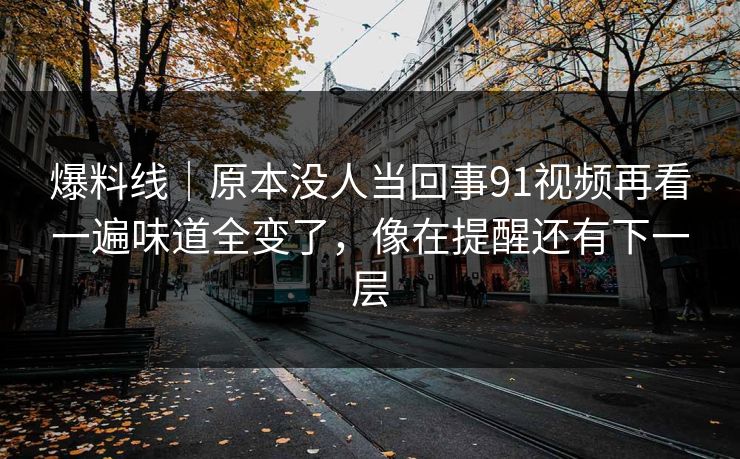 爆料线｜原本没人当回事91视频再看一遍味道全变了，像在提醒还有下一层