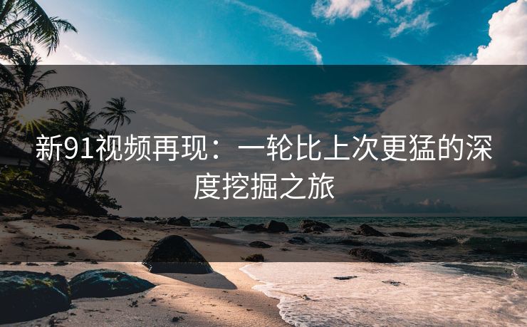 新91视频再现：一轮比上次更猛的深度挖掘之旅