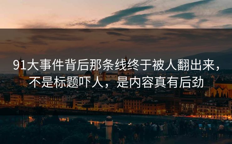 91大事件背后那条线终于被人翻出来，不是标题吓人，是内容真有后劲