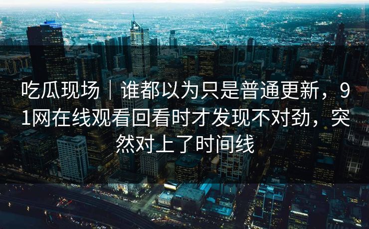 吃瓜现场｜谁都以为只是普通更新，91网在线观看回看时才发现不对劲，突然对上了时间线