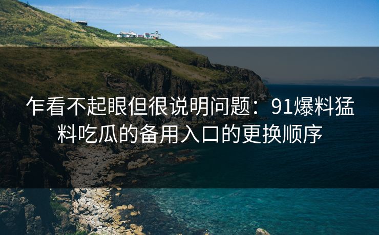 乍看不起眼但很说明问题：91爆料猛料吃瓜的备用入口的更换顺序