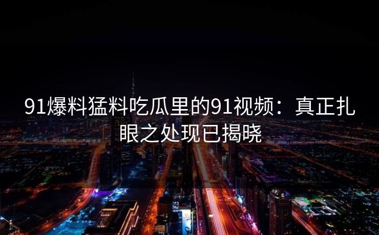 91爆料猛料吃瓜里的91视频：真正扎眼之处现已揭晓