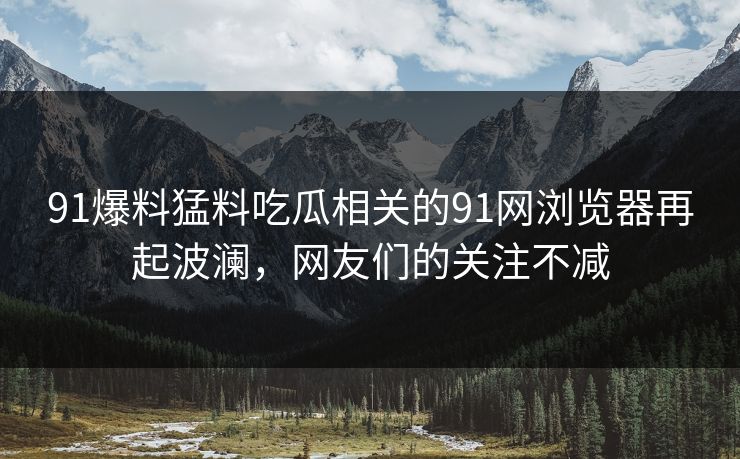 91爆料猛料吃瓜相关的91网浏览器再起波澜，网友们的关注不减