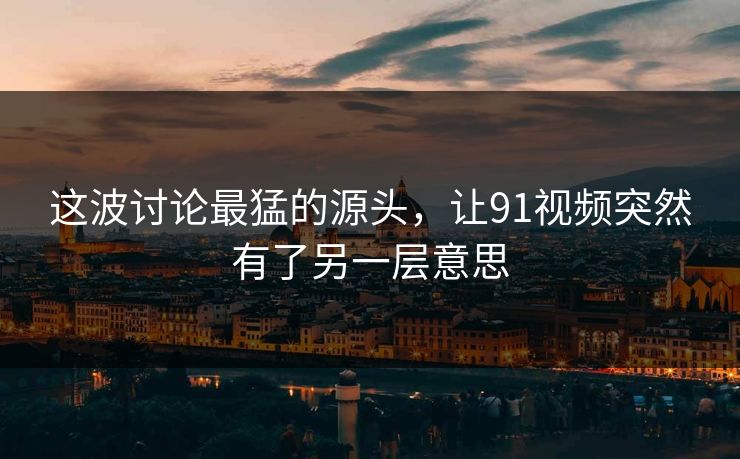 这波讨论最猛的源头，让91视频突然有了另一层意思