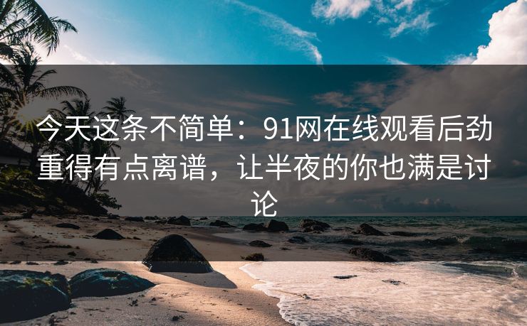 今天这条不简单：91网在线观看后劲重得有点离谱，让半夜的你也满是讨论