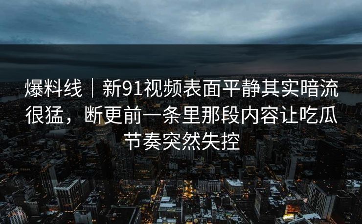 爆料线｜新91视频表面平静其实暗流很猛，断更前一条里那段内容让吃瓜节奏突然失控