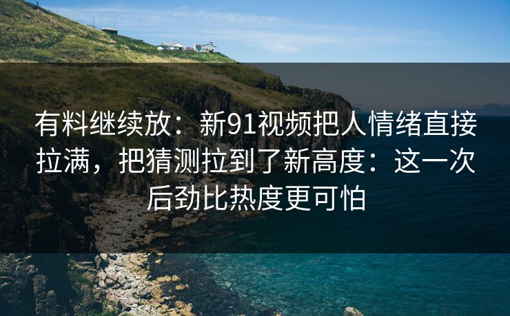 有料继续放：新91视频把人情绪直接拉满，把猜测拉到了新高度：这一次后劲比热度更可怕