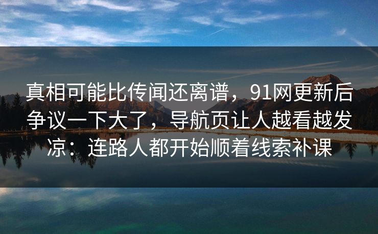 真相可能比传闻还离谱，91网更新后争议一下大了，导航页让人越看越发凉：连路人都开始顺着线索补课