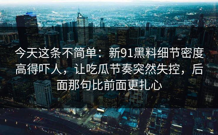 今天这条不简单：新91黑料细节密度高得吓人，让吃瓜节奏突然失控，后面那句比前面更扎心