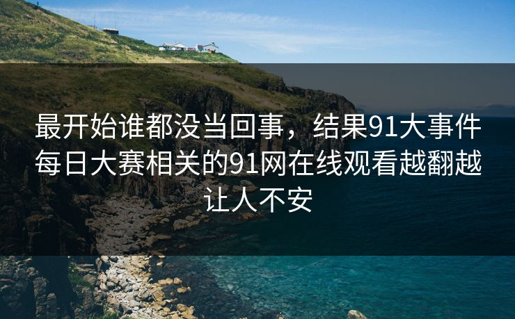 最开始谁都没当回事，结果91大事件每日大赛相关的91网在线观看越翻越让人不安