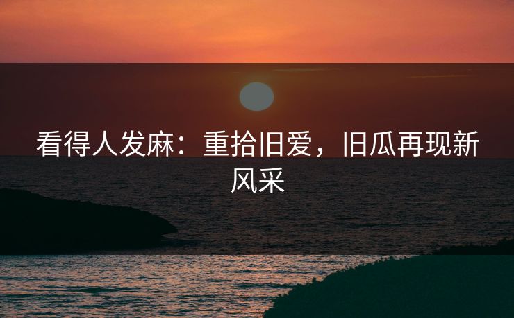 看得人发麻：重拾旧爱，旧瓜再现新风采
