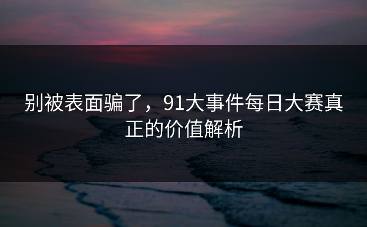 别被表面骗了，91大事件每日大赛真正的价值解析