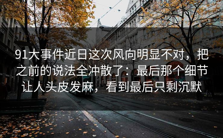 91大事件近日这次风向明显不对，把之前的说法全冲散了：最后那个细节让人头皮发麻，看到最后只剩沉默