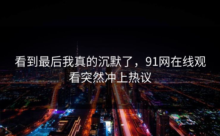 看到最后我真的沉默了，91网在线观看突然冲上热议