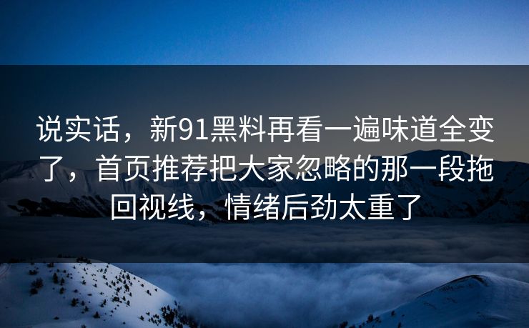 说实话，新91黑料再看一遍味道全变了，首页推荐把大家忽略的那一段拖回视线，情绪后劲太重了