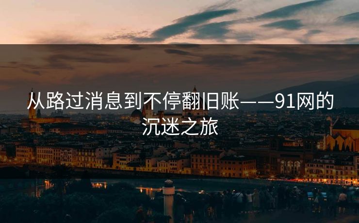 从路过消息到不停翻旧账——91网的沉迷之旅
