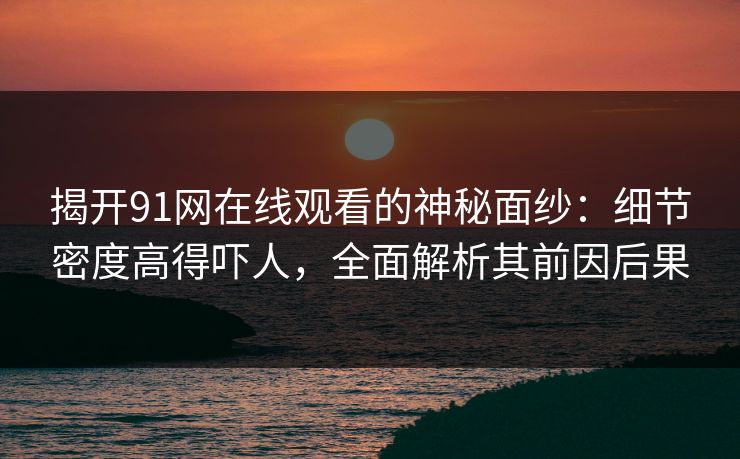 揭开91网在线观看的神秘面纱：细节密度高得吓人，全面解析其前因后果