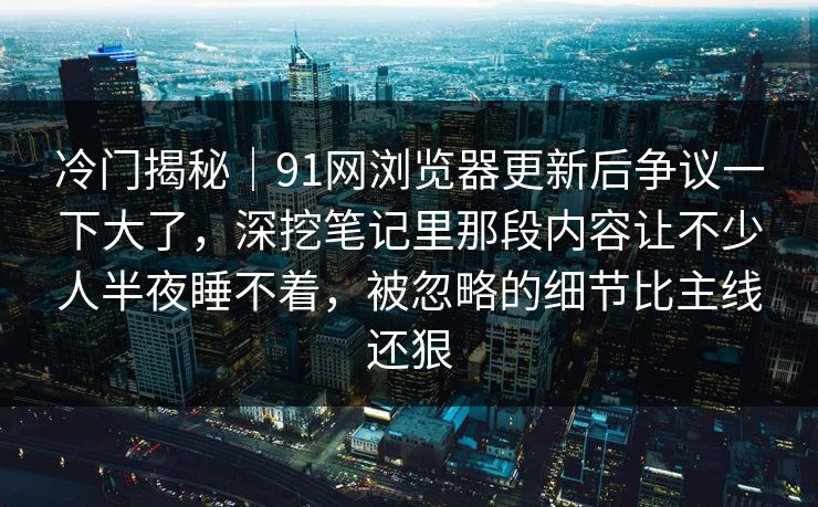 冷门揭秘｜91网浏览器更新后争议一下大了，深挖笔记里那段内容让不少人半夜睡不着，被忽略的细节比主线还狠