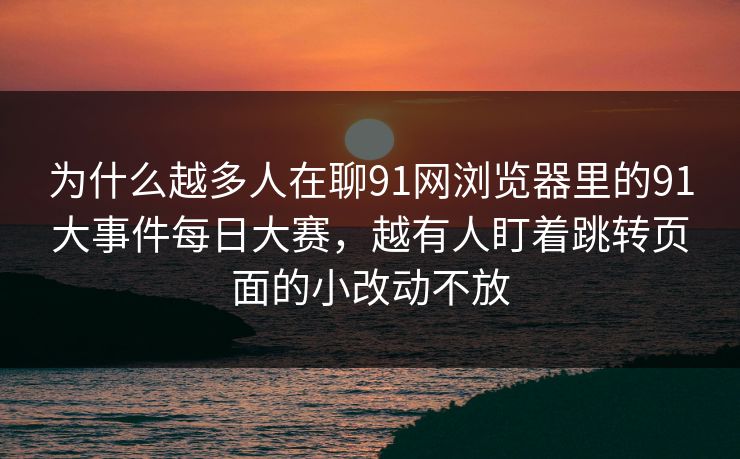 为什么越多人在聊91网浏览器里的91大事件每日大赛，越有人盯着跳转页面的小改动不放